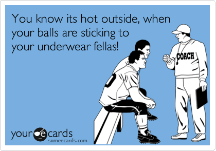 You know its hot outside, when
your balls are sticking to
your underwear fellas!