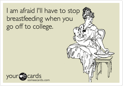 I am afraid I'll have to stop
breastfeeding when you
go off to college.