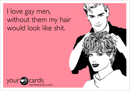 I love gay men,
without them my hair
would look like shit.