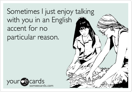 Sometimes I just enjoy talking
with you in an English
accent for no
particular reason.