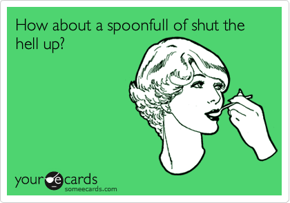 How about a spoonfull of shut the hell up?