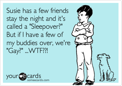 Susie has a few friends
stay the night and it's
called a "Sleepover?"
But if I have a few of
my buddies over, we're
"Gay?" ...WTF??!