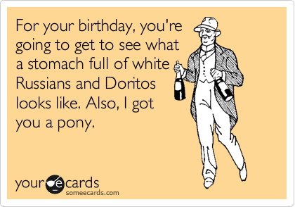 For your birthday, you're
going to get to see what
a stomach full of white
Russians and Doritos
looks like. Also, I got
you a pony.