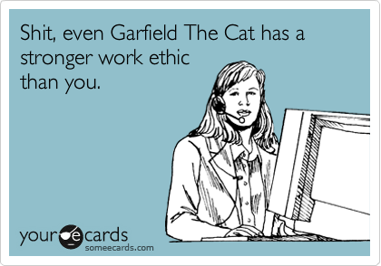 Shit, even Garfield The Cat has a stronger work ethic
than you.