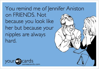 You remind me of Jennifer Aniston on FRIENDS. Not
because you look like
her but because your
nipples are always
hard.