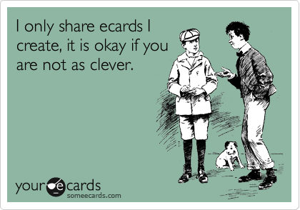 I only share ecards I
create, it is okay if you
are not as clever.