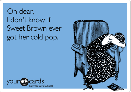Oh dear,
I don't know if 
Sweet Brown ever
got her cold pop.