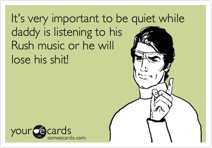It's very important to be quiet while daddy is listening to his
Rush music or he will
lose his shit!
