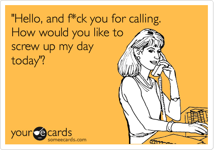 "Hello, and f*ck you for calling. How would you like to
screw up my day
today"?