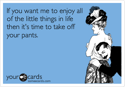 If you want me to enjoy all
of the little things in life
then it's time to take off
your pants.