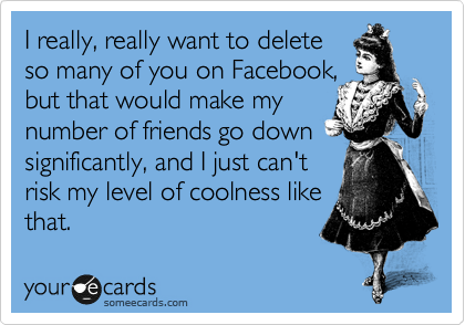 I really, really want to delete
so many of you on Facebook,
but that would make my
number of friends go down 
significantly, and I just can't
risk my level of coolness like
that.