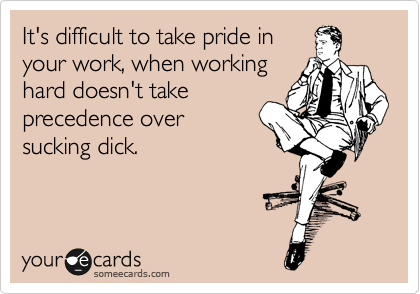It's difficult to take pride in 
your work, when working
hard doesn't take
precedence over 
sucking dick.