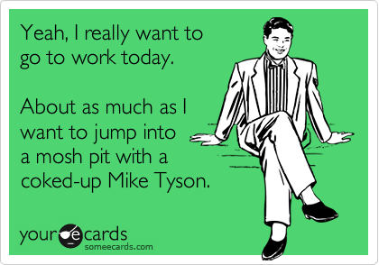 Yeah, I really want to
go to work today.

About as much as I
want to jump into
a mosh pit with a 
coked-up Mike Tyson.