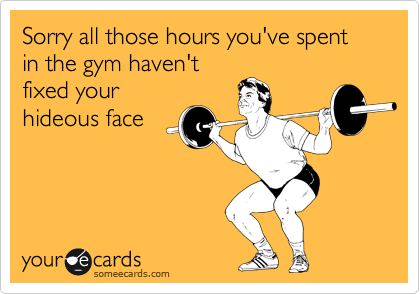Sorry all those hours you've spent in the gym haven't
fixed your
hideous face