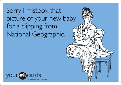Sorry I mistook that
picture of your new baby
for a clipping from
National Geographic.