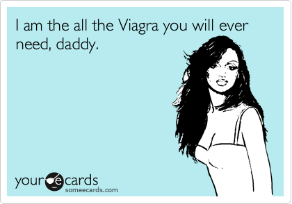 I am the all the Viagra you will ever need, daddy.