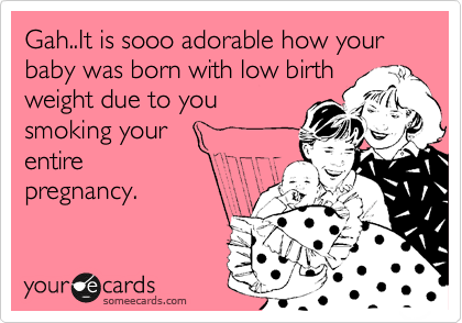 Gah..It is sooo adorable how your baby was born with low birth
weight due to you
smoking your 
entire
pregnancy.