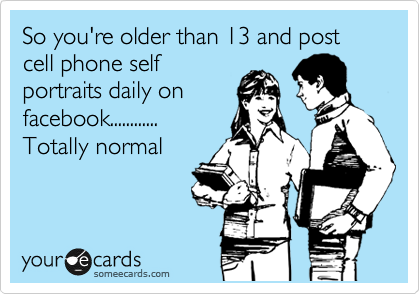 So you're older than 13 and post cell phone self
portraits daily on
facebook............
Totally normal