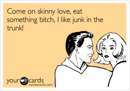 Come on skinny love, eat something bitch, I like junk in the trunk!  