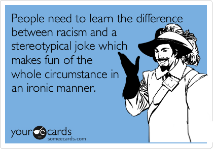 People need to learn the difference between racism and a 
stereotypical joke which
makes fun of the
whole circumstance in
an ironic manner.
 