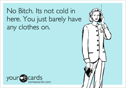 No Bitch. Its not cold in
here. You just barely have
any clothes on.