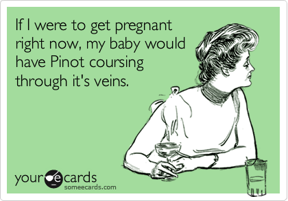 If I were to get pregnant
right now, my baby would
have Pinot coursing
through it's veins. 