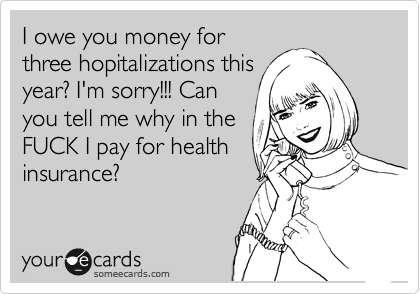 I owe you money for
three hopitalizations this
year? I'm sorry!!! Can
you tell me why in the
FUCK I pay for health
insurance?
