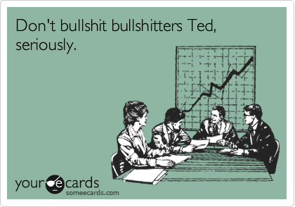 Don't bullshit bullshitters Ted, seriously.