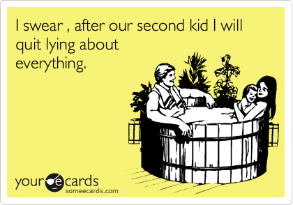 I swear , after our second kid I will quit lying about
everything.