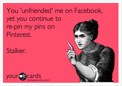 You 'unfriended' me on Facebook, yet you continue to
re-pin my pins on
Pinterest.

Stalker.