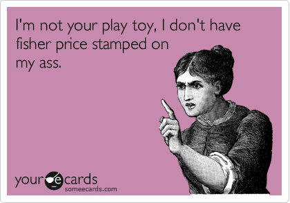 I'm not your play toy, I don't have fisher price stamped on
my ass.