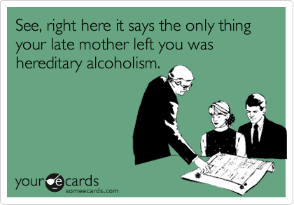 See, right here it says the only thing your late mother left you was hereditary alcoholism.