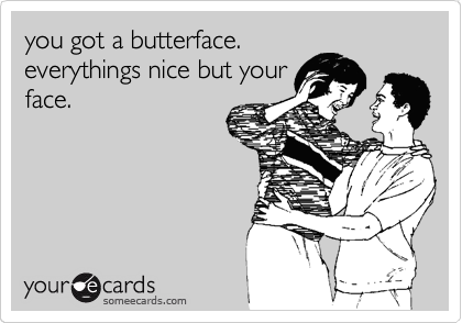 you got a butterface.
everythings nice but your
face.