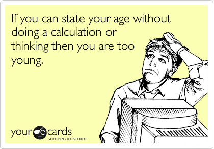 If you can state your age without doing a calculation or
thinking then you are too
young.