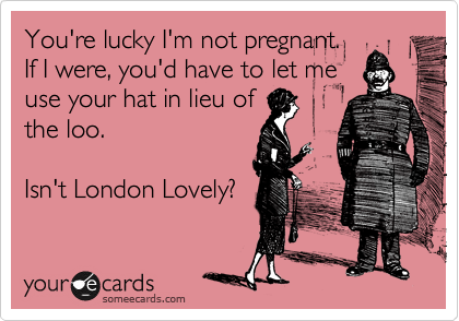 You're lucky I'm not pregnant.
If I were, you'd have to let me
use your hat in lieu of
the loo.  

Isn't London Lovely?
