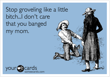 Stop groveling like a little
bitch...I don't care
that you banged
my mom.