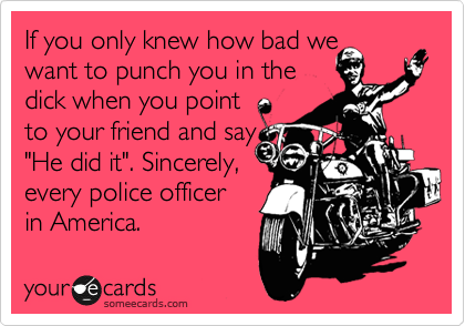 If you only knew how bad we
want to punch you in the
dick when you point
to your friend and say
"He did it". Sincerely,
every police officer
in America. 