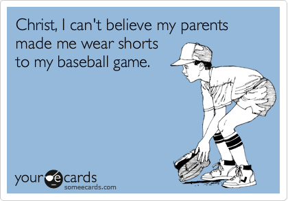 Christ, I can't believe my parents made me wear shorts
to my baseball game.