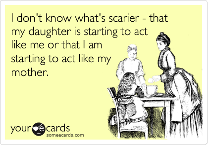 I don't know what's scarier - that my daughter is starting to act
like me or that I am 
starting to act like my
mother.