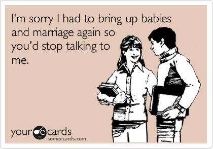 I'm sorry I had to bring up babies and marriage again so
you'd stop talking to
me.