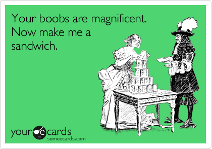 Your boobs are magnificent. 
Now make me a
sandwich.  