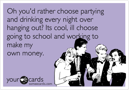 Oh you'd rather choose partying and drinking every night over hanging out? Its cool, ill choose going to school and working to make my
own money. 