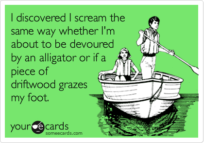 I discovered I scream the
same way whether I'm
about to be devoured
by an alligator or if a
piece of
driftwood grazes
my foot.