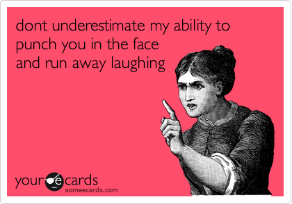 dont underestimate my ability to punch you in the face
and run away laughing