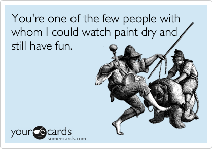 You're one of the few people with whom I could watch paint dry and still have fun. 