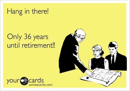 Hang in there!  


Only 36 years 
until retirement!!
