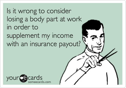 Is it wrong to consider 
losing a body part at work 
in order to
supplement my income
with an insurance payout?