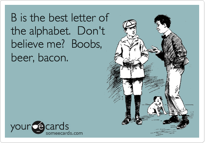 B is the best letter of
the alphabet.  Don't
believe me?  Boobs,
beer, bacon.  