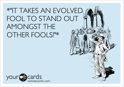 *"IT TAKES AN EVOLVED
FOOL TO STAND OUT
AMONGST THE
OTHER FOOLS!"*