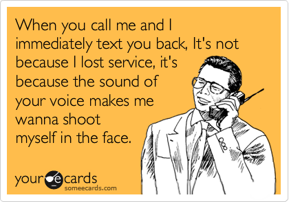 When you call me and I immediately text you back, It's not because I lost service, it's
because the sound of
your voice makes me
wanna shoot
myself in the face.